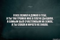 я все лежал и думал о тебе,
а ты так громко мне в плечо дышала,
я самым был счастливым на земле,
а ты спала и ничего не знала.