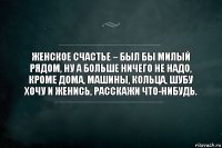 женское счастье – был бы милый рядом, ну а больше ничего не надо, кроме дома, машины, кольца, шубу хочу и женись, расскажи что-нибудь.