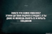 Знаете что самое ужасное?
Этокогда твоя подруга страдает, а ты даже не можешь обнять ее и укрыть пледиком