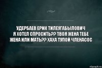 УДЕРБАЕВ ЕРИК ТИЛЕУГАБЫЛОВИЧ
я хотел спросить?? твоя жена тебе жена или мать?? хаха тупой членасос