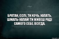 Братан, єслі, ти хочь, хапать, шмаль-хапай! ти живеш раді самого себе, всігда.