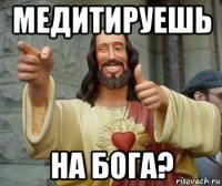 медитируешь на бога?