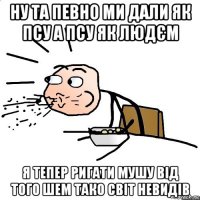 ну та певно ми дали як псу а псу як людєм я тепер ригати мушу від того шем тако світ невидів