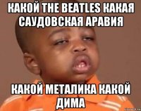 какой the beatles какая саудовская аравия какой металика какой дима