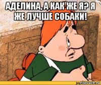 аделина, а как же я? я же лучше собаки! 