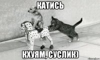 катись кхуям, суслик)