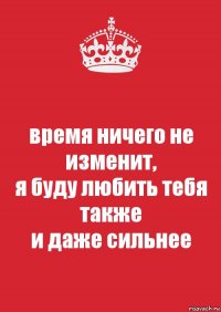 время ничего не изменит,
я буду любить тебя также
и даже сильнее