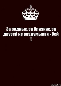 За родных, за близких, за друзей не раздумывая - бей ! 