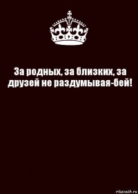 За родных, за близких, за друзей не раздумывая-бей! 