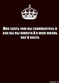 Мне срать чем вы занимаетесь и как вы вы живете.И в мою жизнь нех*й лезть 