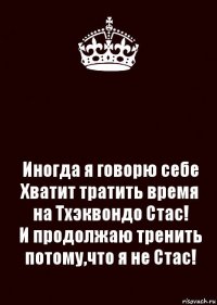  Иногда я говорю себе Хватит тратить время на Тхэквондо Стас!
И продолжаю тренить потому,что я не Стас!