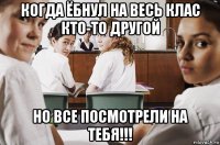 когда ёбнул на весь клас кто-то другой но все посмотрели на тебя!!!