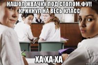 нашол жвачку под столом.фу!! крикнул на весь класс ха ха ха