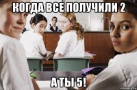 когда все получили 2 а ты 5!