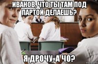 иванов, что ты там под партой делаешь? я дрочу. а чо?