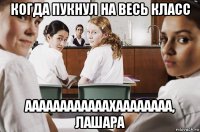 когда пукнул на весь класс аааааааааааахаааааааа, лашара