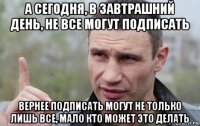 а сегодня, в завтрашний день, не все могут подписать вернее подписать могут не только лишь все, мало кто может это делать