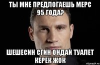 ты мне предлогаешь мерс 95 года? шешесин сгин ондай туалет керек жок