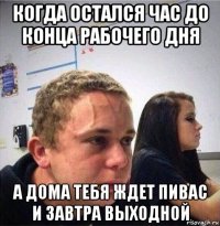 когда остался час до конца рабочего дня а дома тебя ждет пивас и завтра выходной