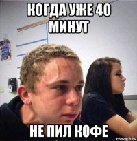 когда уже 40 минут не пил кофе