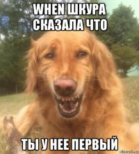 when шкура сказала что ты у нее первый