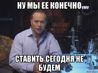 ну мы ее конечно ставить сегодня не будем