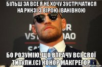 більш за все я не хочу зустрічатися на ринзі з вірою іванівною бо розумію, що втрачу всі свої титули.(с) конор макгрегор