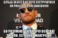 більш за все я не хочу зустрічатися на ринзі з вірою іванівною бо розумію, що втрачу всі свої титули. (с) конор макгрегор