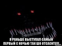  я раньше выступал самый первый с ночью так шо отсасите!!!
