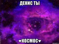 денис ты ♥космос♥