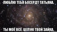 люблю тебя босердт татьяна. ты моё всё. целую твой зайка.