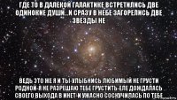 где то в далекой галактике встретились две одинокие души...и сразу в небе загорелись две звезды не ведь это же я и ты-улыбнись любимый не грусти родной-я не разрешаю тебе грустить-еле дождалась своего выхода в инет-и ужасно соскучилась по тебе