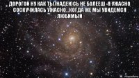 дорогой ну как ты7надеюсь не болееш -я ужасно соскучилась ужасно...когда же мы увидемся любимый 