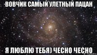 вовчик самый улетный пацан я люблю тебя) чесно чесно