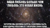 наша любовь больше чем любовь это новая жизнь которую мы должны беречь- и должны быть благодарны небесам-от г-искренне свои слова