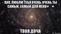 пап, люблю тебя очень, очень.ты самый, самый для меня♥♡♥ твоя доча