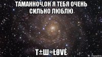 таманноч,он я тебя очень сильно люблю т±ш≈łøvé