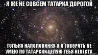 я же не совсем татарка дорогой только наполовинку-я и говорить не умею по татарски целую тебя невеста