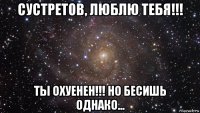 сустретов, люблю тебя!!! ты охуенен!!! но бесишь однако...