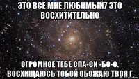 это все мне любимый7 это восхитительно огромное тебе спа-си -бо-о. восхищаюсь тобой обожаю твоя г