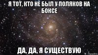 я тот, кто не был у поляков на боксе да, да, я существую