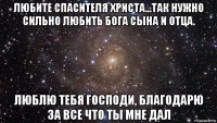 любите спасителя христа...так нужно сильно любить бога сына и отца. люблю тебя господи, благодарю за все что ты мне дал