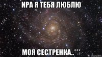 ира я тебя люблю моя сестренка..***