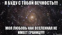 я буду с тобой вечность!!! моя любовь как вселенная не имеет границ!!!!