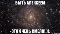 быть алексеем -это очень смело!;)(;