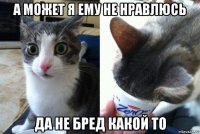 а может я ему не нравлюсь да не бред какой то