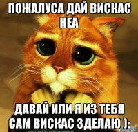 пожалуса дай вискас неа давай или я из тебя сам вискас зделаю ):