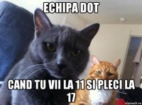 echipa dot cand tu vii la 11 si pleci la 17