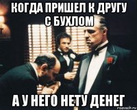когда пришел к другу с бухлом а у него нету денег