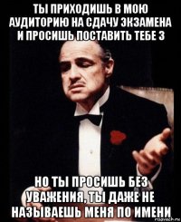 ты приходишь в мою аудиторию на сдачу экзамена и просишь поставить тебе 3 но ты просишь без уважения, ты даже не называешь меня по имени
